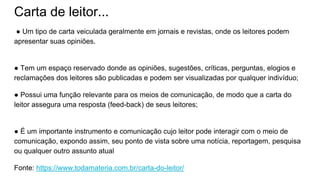 Carta de leitor...
● Um tipo de carta veiculada geralmente em jornais e revistas, onde os leitores podem
apresentar suas opiniões.
● Tem um espaço reservado donde as opiniões, sugestões, críticas, perguntas, elogios e
reclamações dos leitores são publicadas e podem ser visualizadas por qualquer indivíduo;
● Possui uma função relevante para os meios de comunicação, de modo que a carta do
leitor assegura uma resposta (feed-back) de seus leitores;
● É um importante instrumento e comunicação cujo leitor pode interagir com o meio de
comunicação, expondo assim, seu ponto de vista sobre uma notícia, reportagem, pesquisa
ou qualquer outro assunto atual
Fonte: https://www.todamateria.com.br/carta-do-leitor/
 