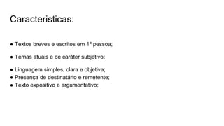 Caracteristicas:
● Textos breves e escritos em 1ª pessoa;
● Temas atuais e de caráter subjetivo;
● Linguagem simples, clara e objetiva;
● Presença de destinatário e remetente;
● Texto expositivo e argumentativo;
 
