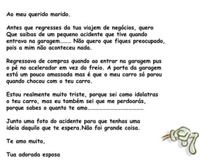 Ao meu querido marido. Antes que regresses da tua viajem de negócios, quero Que saibas de um pequeno acidente que tive quando entrava na garagem……… Não quero que fiques preocupado, pois a mim não aconteceu nada. Regressava de compras quando ao entrar na garagem pus  o pé no acelerador em vez do freio. A porta da garagem  está um pouco amassada mas é que o meu carro só parou  quando chocou com o teu carro. Estou realmente muito triste, porque sei como idolatras  o teu carro, mas eu também sei que me perdoarás,  porque sabes o quanto te amo……………………………………… Junto uma foto do acidente para que tenhas uma ideia daquilo que te espera.Não foi grande coisa. Te amo muito,  Tua adorada esposa   
