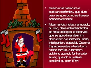 Quero uma manicure e pedicure definitiva, que dure para sempre como se tivesse acabado de fazer.  Meu marido, noivo, namorado, ou rolo, deve adivinhar todos os meus desejos, e toda vez que se aproximar de mim deve dizer o quanto sou linda, inteligente e especial. Que me traga presentes e trate bem minha família, e também adivinhe quando for hora de sumir, quando eu estiver sensível ou com TPM 