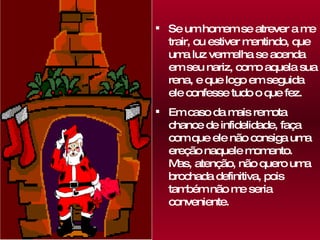 Se um homem se atrever a me trair, ou estiver mentindo, que uma luz vermelha se acenda em seu nariz, como aquela sua rena, e que logo em seguida ele confesse tudo o que fez.  Em caso da mais remota chance de infidelidade, faça com que ele não consiga uma ereção naquele momento.  Mas, atenção, não quero uma brochada definitiva, pois também não me seria conveniente. 