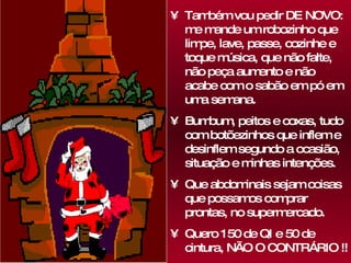 Também vou pedir DE NOVO: me mande um robozinho que limpe, lave, passe, cozinhe e toque música, que não falte, não peça aumento e não acabe com o sabão em pó em uma semana. Bumbum, peitos e coxas, tudo com botõezinhos que inflem e desinflem segundo a ocasião, situação e minhas intenções.  Que abdominais sejam coisas que possamos comprar prontas, no supermercado.  Quero 150 de QI e 50 de cintura, NÃO O CONTRÁRIO !! 