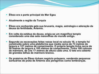 Éfeso era o porto principal do Mar Egeu Atualmente a região da Turquia Éfeso era conhecida pela sua bruxaria, magia, astrologia e adoração da deusa da fertilidade, Ártemis.  Em volta da estátua da deusa, erigiu-se um magnífico templo considerado uma das sete maravilhas do mundo antigo.  Segundo as escavações feitas nesse local no século 19, o templo foi construído sobre uma plataforma que media cerca de 73 metros de largura e 127 metros de comprimento. O próprio templo tinha cerca de 50 metros de largura e 105 metros de comprimento. Tinha 100 colunas de mármore, de uns 17 metros de altura cada uma. O teto era coberto de grandes telhas de mármore branco.  Os prateiros de Éfeso tinham negócio próspero, vendendo pequenos santuários de prata de Ártemis aos peregrinos como lembranças. 