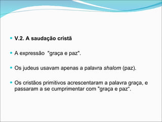 V.2. A saudação cristã  A expressão  "graça e paz".  Os judeus usavam apenas a palavra  shalom  (paz). Os cristãos primitivos acrescentaram a palavra graça, e passaram a se cumprimentar com "graça e paz“.  