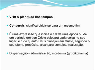 V.10 A plenitude dos tempos Convergir:  significa dirigir-se para um mesmo fim É uma expressão que indica o fim de uma época ou de um período em que Cristo colocará cada coisa no seu lugar, e tudo quanto Deus planejou em Cristo, segundo o seu eterno propósito, alcançará completa realização. Dispensação - administração, mordomia (gr. oikonomia)  