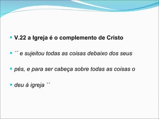 V.22 a Igreja é o complemento de Cristo ´´ e sujeitou todas as coisas debaixo dos seus  pés, e para ser cabeça sobre todas as coisas o  deu à igreja ´´   