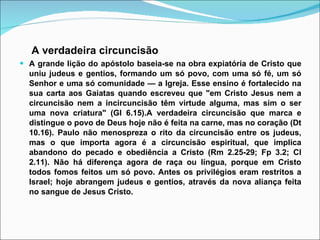A verdadeira circuncisão A grande lição do apóstolo baseia-se na obra expiatória de Cristo que uniu judeus e gentios, formando um só povo, com uma só fé, um só Senhor e uma só comunidade — a Igreja. Esse ensino é fortalecido na sua carta aos Gaiatas quando escreveu que "em Cristo Jesus nem a circuncisão nem a incircuncisão têm virtude alguma, mas sim o ser uma nova criatura" (Gl 6.15).A verdadeira circuncisão que marca e distingue o povo de Deus hoje não é feita na carne, mas no coração (Dt 10.16). Paulo não menospreza o rito da circuncisão entre os judeus, mas o que importa agora é a circuncisão espiritual, que implica abandono do pecado e obediência a Cristo (Rm 2.25-29; Fp 3.2; Cl 2.11). Não há diferença agora de raça ou língua, porque em Cristo todos fomos feitos um só povo. Antes os privilégios eram restritos a Israel; hoje abrangem judeus e gentios, através da nova aliança feita no sangue de Jesus Cristo. 