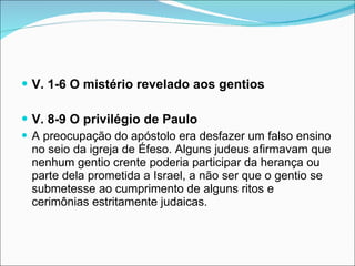 V. 1-6 O mistério revelado aos gentios V. 8-9 O privilégio de Paulo A preocupação do apóstolo era desfazer um falso ensino no seio da igreja de Éfeso. Alguns judeus afirmavam que nenhum gentio crente poderia participar da herança ou parte dela prometida a Israel, a não ser que o gentio se submetesse ao cumprimento de alguns ritos e cerimônias estritamente judaicas. 