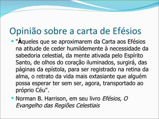 Opinião sobre a carta de Efésios " À queles que se aproximarem da Carta aos Efésios na atitude de ceder humildemente à necessidade da sabedoria celestial, da mente ativada pelo Espírito Santo, de olhos do coração iluminados, surgirá, das páginas da epístola, para ser registrado na retina da alma, o retrato da vida mais extasiante que alguém possa esperar ter sem ser, agora, transportado ao próprio Céu". Norman B. Harrison, em seu livro  Efésios, O Evangelho das Regiões Celestiais 