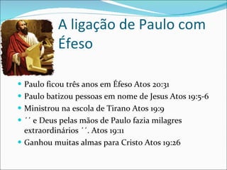 A ligação de Paulo com Éfeso Paulo ficou três anos em Éfeso Atos 20:31 Paulo batizou pessoas em nome de Jesus Atos 19:5-6 Ministrou na escola de Tirano Atos 19:9 ´´ e Deus pelas mãos de Paulo fazia milagres extraordinários ´´. Atos 19:11 Ganhou muitas almas para Cristo Atos 19:26 