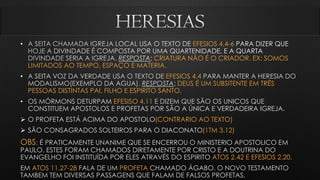 • EFESIOS 4.4-6
DIVINDADE
CRIATURA NÃO É O CRIADOR. EX: SOMOS
LIMITADOS AO TEMPO, ESPAÇO E MATERIA.
• A SEITA VOZ DA VERDADE USA O TEXTO DE EFESIOS 4.4 PARA MANTER A HERESIA DO
MODALISMO(EXEMPLO DA AGUA). RESPOSTA; DEUS É UM SUBSITENTE EM TRÊS
PESSOAS DISTINTAS PAI, FILHO E ESPIRITO SANTO.
• OS MÓRMONS DETURPAM EFESISO 4.11 E DIZEM QUE SÃO OS UNICOS QUE
CONSTITUEM APOSTOLOS E PROFETAS POR SÃO A ÚNICA E VERDADEIRA IGREJA.
 O PROFETA ESTÁ ACIMA DO APOSTOLO(CONTRARIO AO TEXTO)
 SÃO CONSAGRADOS SOLTEIROS PARA O DIACONATO(1TM 3.12)
OBS: É PRATICAMENTE UNANIME QUE SE ENCERROU O MINISTERIO APOSTOLICO EM
PAULO. ESTES FORAM CHAMADOS DIRETAMENTE POR CRISTO E A DOUTRINA DO
EVANGELHO FOI INSTITUÍDA POR ELES ATRAVÉS DO ESPIRITO ATOS 2.42 E EFESIOS 2.20.
EM ATOS 11.27-28 FALA DE UM PROFETA CHAMADO ÁGABO. O NOVO TESTAMENTO
TAMBEM TEM DIVERSAS PASSAGENS QUE FALAM DE FALSOS PROFETAS.
 