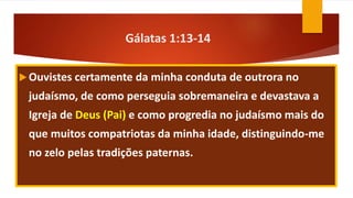 Gálatas 1:13-14
Ouvistes certamente da minha conduta de outrora no
judaísmo, de como perseguia sobremaneira e devastava a
Igreja de Deus (Pai) e como progredia no judaísmo mais do
que muitos compatriotas da minha idade, distinguindo-me
no zelo pelas tradições paternas.
 