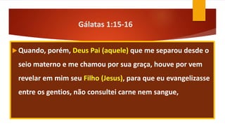 Gálatas 1:15-16
Quando, porém, Deus Pai (aquele) que me separou desde o
seio materno e me chamou por sua graça, houve por vem
revelar em mim seu Filho (Jesus), para que eu evangelizasse
entre os gentios, não consultei carne nem sangue,
 