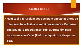 Gálatas 1:17-18
Nem subi a Jerusalém aos que eram apóstolos antes de
mim, mas fui à Arábia, e voltei novamente a Damasco.
Em seguida, após três anos, subi a Jerusalém para
avistar-me com Cefas (Pedro) e fiquei com ele quinze
dias.
 