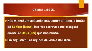 Gálatas 1:19-21
Não vi nenhum apóstolo, mas somente Tiago, o irmão
do Senhor (Jesus). Isto vos escrevo e me asseguro
diante de Deus (Pai) que não minto.
Em seguida fui às regiões da Síria e da Cilícia.
 