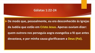 Gálatas 1:22-24
De modo que, pessoalmente, eu era desconhecido ás Igrejas
da Judéia que estão em Cristo Jesus. Apenas ouviam dizer:
quem outrora nos perseguia aogra evangeliza a fé que antes
devastava, e por minha causa glorificavam a Deus (Pai).
 
