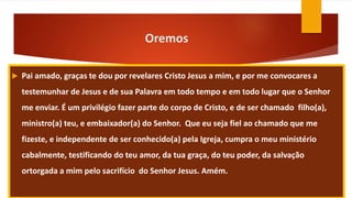 Oremos
 Pai amado, graças te dou por revelares Cristo Jesus a mim, e por me convocares a
testemunhar de Jesus e de sua Palavra em todo tempo e em todo lugar que o Senhor
me enviar. É um privilégio fazer parte do corpo de Cristo, e de ser chamado filho(a),
ministro(a) teu, e embaixador(a) do Senhor. Que eu seja fiel ao chamado que me
fizeste, e independente de ser conhecido(a) pela Igreja, cumpra o meu ministério
cabalmente, testificando do teu amor, da tua graça, do teu poder, da salvação
ortorgada a mim pelo sacrifício do Senhor Jesus. Amém.
 