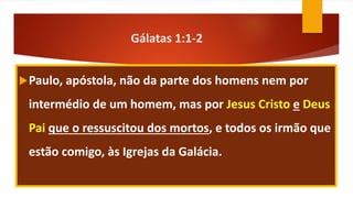 Gálatas 1:1-2
Paulo, apóstola, não da parte dos homens nem por
intermédio de um homem, mas por Jesus Cristo e Deus
Pai que o ressuscitou dos mortos, e todos os irmão que
estão comigo, às Igrejas da Galácia.
 