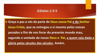 Gálatas 1:3-5
Graça e paz a vós da parte de Deus nosso Pai e do Senhor
Jesus Cristo, que se entregou a si mesmo pelos nossos
pecados a fim de nos livrar do presente mundo mau,
segundo a vontade do nosso Deus e Pai, a quem seja dada a
glória pelos séculos dos séculos. Amém.
 