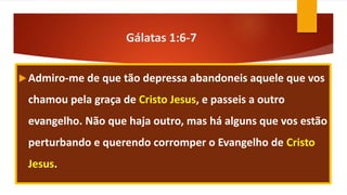 Gálatas 1:6-7
Admiro-me de que tão depressa abandoneis aquele que vos
chamou pela graça de Cristo Jesus, e passeis a outro
evangelho. Não que haja outro, mas há alguns que vos estão
perturbando e querendo corromper o Evangelho de Cristo
Jesus.
 