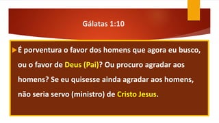 Gálatas 1:10
É porventura o favor dos homens que agora eu busco,
ou o favor de Deus (Pai)? Ou procuro agradar aos
homens? Se eu quisesse ainda agradar aos homens,
não seria servo (ministro) de Cristo Jesus.
 