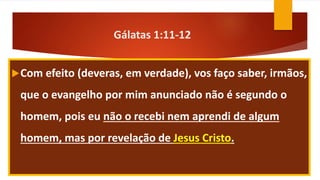 Gálatas 1:11-12
Com efeito (deveras, em verdade), vos faço saber, irmãos,
que o evangelho por mim anunciado não é segundo o
homem, pois eu não o recebi nem aprendi de algum
homem, mas por revelação de Jesus Cristo.
 