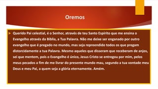 Oremos
 Querido Pai celestial, é o Senhor, através de teu Santo Espírito que me ensina o
Evangelho através da Bíblia, a Tua Palavra. Não me deixe ser enganado por outro
evangelho que é pregado no mundo, mas seja repreendido todos os que pregam
distorcidamente a tua Palavra. Mesmo aqueles que disseram que receberam de anjos,
sei que mentem, pois o Evangelho é único, Jesus Cristo se entregou por mim, pelos
meus pecados a fim de me livrar do presente mundo mau, segundo a tua vontade meu
Deus e meu Pai, a quem seja a glória eternamente. Amém.
 