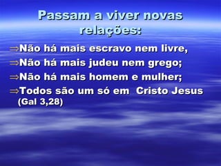 Passam a viver novas
relações:
⇒Não há mais escravo nem livre,
⇒Não há mais judeu nem grego;
⇒Não há mais homem e mulher;
⇒Todos são um só em Cristo Jesus
(Gal 3,28)

 