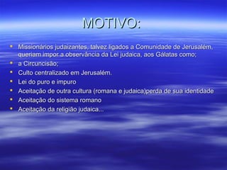 MOTIVO:
 Missionários judaizantes, talvez ligados a Comunidade de Jerusalém,
queriam impor a observância da Lei judaica, aos Gálatas como;
 a Circuncisão;
 Culto centralizado em Jerusalém.
 Lei do puro e impuro
 Aceitação de outra cultura (romana e judaica)perda de sua identidade
 Aceitação do sistema romano
 Aceitação da religião judaica...

 