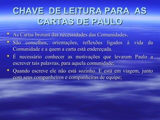 CHAVE DE LEITURA PARA AS
CARTAS DE PAULO
 As Cartas brotam das necessidades das Comunidades.
 São conselhos, orientações, reflexões ligados à vida da
Comunidade e a quem a carta está endereçada.
 É necessário conhecer as motivações que levaram Paulo a
escrever tais palavras, para aquela comunidade;
 Quando escreve ele não está sozinho. E está em viagem, junto
com seus companheiros e companheiras de equipe;

 