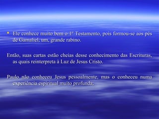  Ele conhece muito bem o 1º Testamento, pois formou-se aos pés
de Gamaliel, um, grande rabino.
Então, suas cartas estão cheias desse conhecimento das Escrituras,
as quais reinterpreta à Luz de Jesus Cristo.
Paulo não conheceu Jesus pessoalmente, mas o conheceu numa
experiência espiritual muito profunda;

 