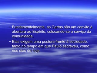 – Fundamentalmente, as Cartas são um convite à
abertura ao Espírito, colocando-se a serviço da
comunidade.
– Elas exigem uma postura frente à sociedade,
tanto no tempo em que Paulo escreveu, como
nos dias de hoje.

 