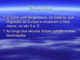 GÁLATAS
 O nome vem de gauleses, da Galácia, que
migraram da Europa e ocuparam a Ásia
menor, no séc II a. C.
 Ao longo dos séculos tinham sofrido muitas
dominações

 