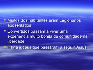  Muitos dos habitantes eram Legionários
aposentados
 Convertidos passam a viver uma
experiência muito bonita de comunidade na
liberdade
 Havia judeus que passaram a seguir Jesus

 