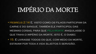 IMPÉRIO DA MORTE
• Hebreus 2:14 E, visto como os filhos participam da
carne e do sangue, também ele participou das
mesmas coisas, para que pela morte aniquilasse o
que tinha o império da morte, isto é, o diabo;
• 15. E livrasse todos os que, com medo da morte,
estavam por toda a vida sujeitos à servidão.
 