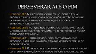PERSEVERAR ATÉ O FIM
• Hebreus 3:6 Mas Cristo, como Filho, sobre a sua
própria casa; a qual casa somos nós, se tão somente
conservarmos firme a confiança e a glória da
esperança até ao fim.
• Hebreus 3:14 Porque nos tornamos participantes de
Cristo, se retivermos firmemente o princípio da nossa
confiança até ao fim.
• Hebreus 4:11 Procuremos, pois, entrar naquele
repouso, para que ninguém caia no mesmo exemplo de
desobediência.
• Hebreus 5:9 E, sendo ele consumado, veio a ser a causa
da eterna salvação para todos os que lhe obedecem;
 