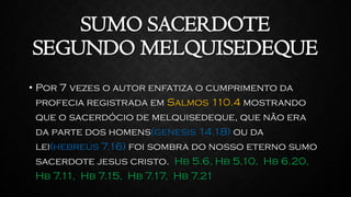 SUMO SACERDOTE
SEGUNDO MELQUISEDEQUE
• Por 7 vezes o autor enfatiza o cumprimento da
profecia registrada em Salmos 110.4 mostrando
que o sacerdócio de melquisedeque, que não era
da parte dos homens(genesis 14.18) ou da
lei(hebreus 7.16) foi sombra do nosso eterno sumo
sacerdote jesus cristo. Hb 5.6, Hb 5.10, Hb 6.20,
Hb 7.11, Hb 7.15, Hb 7.17, Hb 7.21
 