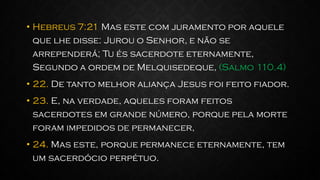• Hebreus 7:21 Mas este com juramento por aquele
que lhe disse: Jurou o Senhor, e não se
arrependerá; Tu és sacerdote eternamente,
Segundo a ordem de Melquisedeque, (Salmo 110.4)
• 22. De tanto melhor aliança Jesus foi feito fiador.
• 23. E, na verdade, aqueles foram feitos
sacerdotes em grande número, porque pela morte
foram impedidos de permanecer,
• 24. Mas este, porque permanece eternamente, tem
um sacerdócio perpétuo.
 