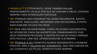 • Hebreus 7:25 Portanto, pode também salvar
perfeitamente os que por ele se chegam a Deus, vivendo
sempre para interceder por eles.
• 26. Porque nos convinha tal sumo sacerdote, santo,
inocente, imaculado, separado dos pecadores, e feito
mais sublime do que os céus;
• 27. Que não necessitasse, como os sumos sacerdotes,
de oferecer cada dia sacrifícios, primeiramente por
seus próprios pecados, e depois pelos do povo; porque
isto fez ele, uma vez, oferecendo-se a si mesmo.
• 28. Porque a lei constitui sumos sacerdotes a homens
fracos, mas a palavra do juramento, que veio depois da
lei, constitui ao Filho, perfeito para sempre.
 