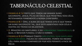 TABERNÁCULO CELESTIAL
• Hebreus 4:14 Visto que temos um grande sumo
sacerdote, Jesus, Filho de Deus, que penetrou nos céus,
retenhamos firmemente a nossa confissão.
• Hebreus 8:1 Ora, a suma do que temos dito é que temos
um sumo sacerdote tal, que está assentado nos céus à
destra do trono da majestade,
• 2. Ministro do santuário, e do verdadeiro tabernáculo, o
qual o Senhor fundou, e não o homem.
• Hebreus 9:24 Porque Cristo não entrou num santuário
feito por mãos, figura do verdadeiro, porém no mesmo
céu, para agora comparecer por nós perante a face de
Deus;
 