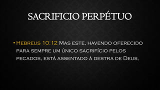 SACRIFICIO PERPÉTUO
• Hebreus 10:12 Mas este, havendo oferecido
para sempre um único sacrifício pelos
pecados, está assentado à destra de Deus,
 
