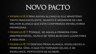 NOVO PACTO
• Hebreus 8:6 Mas agora alcançou ele ministério
tanto mais excelente, quanto é mediador de uma
melhor aliança que está confirmada em melhores
promessas.
• Hebreus 8:7 Porque, se aquela primeira fora
irrepreensível, nunca se teria buscado lugar para
a segunda.
• Hebreus 8:13 Dizendo Nova aliança, envelheceu a
primeira. Ora, o que foi tornado velho, e se
envelhece, perto está de acabar.
 