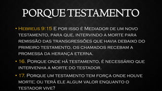 PORQUETESTAMENTO
• Hebreus 9:15 E por isso é Mediador de um novo
testamento, para que, intervindo a morte para
remissão das transgressões que havia debaixo do
primeiro testamento, os chamados recebam a
promessa da herança eterna.
• 16. Porque onde há testamento, é necessário que
intervenha a morte do testador.
• 17. Porque um testamento tem força onde houve
morte; ou terá ele algum valor enquanto o
testador vive?
 