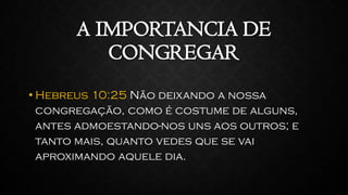 A IMPORTANCIA DE
CONGREGAR
• Hebreus 10:25 Não deixando a nossa
congregação, como é costume de alguns,
antes admoestando-nos uns aos outros; e
tanto mais, quanto vedes que se vai
aproximando aquele dia.
 