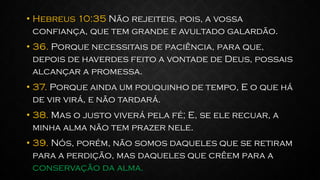 • Hebreus 10:35 Não rejeiteis, pois, a vossa
confiança, que tem grande e avultado galardão.
• 36. Porque necessitais de paciência, para que,
depois de haverdes feito a vontade de Deus, possais
alcançar a promessa.
• 37. Porque ainda um pouquinho de tempo, E o que há
de vir virá, e não tardará.
• 38. Mas o justo viverá pela fé; E, se ele recuar, a
minha alma não tem prazer nele.
• 39. Nós, porém, não somos daqueles que se retiram
para a perdição, mas daqueles que crêem para a
conservação da alma.
 