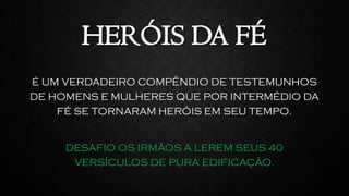 É UM VERDADEIRO COMPÊNDIO DE TESTEMUNHOS
DE HOMENS E MULHERES QUE POR INTERMÉDIO DA
FÉ SE TORNARAM HERÓIS EM SEU TEMPO.
DESAFIO OS IRMÃOS A LEREM SEUS 40
VERSÍCULOS DE PURA EDIFICAÇÃO.
HERÓIS DA FÉ
 