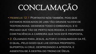 CONCLAMAÇÃO
• Hebreus 12:1 Portanto nós também, pois que
estamos rodeados de uma tão grande nuvem de
testemunhas, deixemos todo o embaraço, e o
pecado que tão de perto nos rodeia, e corramos
com paciência a carreira que nos está proposta,
• 2. Olhando para Jesus, autor e consumador da fé,
o qual, pelo gozo que lhe estava proposto,
suportou a cruz, desprezando a afronta, e
assentou-se à destra do trono de Deus.
 