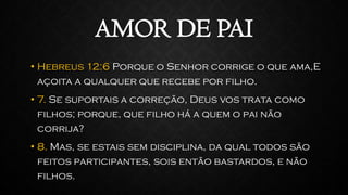 AMOR DE PAI
• Hebreus 12:6 Porque o Senhor corrige o que ama,E
açoita a qualquer que recebe por filho.
• 7. Se suportais a correção, Deus vos trata como
filhos; porque, que filho há a quem o pai não
corrija?
• 8. Mas, se estais sem disciplina, da qual todos são
feitos participantes, sois então bastardos, e não
filhos.
 
