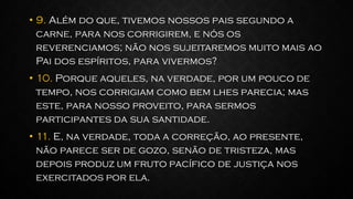 • 9. Além do que, tivemos nossos pais segundo a
carne, para nos corrigirem, e nós os
reverenciamos; não nos sujeitaremos muito mais ao
Pai dos espíritos, para vivermos?
• 10. Porque aqueles, na verdade, por um pouco de
tempo, nos corrigiam como bem lhes parecia; mas
este, para nosso proveito, para sermos
participantes da sua santidade.
• 11. E, na verdade, toda a correção, ao presente,
não parece ser de gozo, senão de tristeza, mas
depois produz um fruto pacífico de justiça nos
exercitados por ela.
 