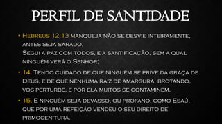 PERFIL DE SANTIDADE
• Hebreus 12:13 manqueja não se desvie inteiramente,
antes seja sarado.
Segui a paz com todos, e a santificação, sem a qual
ninguém verá o Senhor;
• 14. Tendo cuidado de que ninguém se prive da graça de
Deus, e de que nenhuma raiz de amargura, brotando,
vos perturbe, e por ela muitos se contaminem.
• 15. E ninguém seja devasso, ou profano, como Esaú,
que por uma refeição vendeu o seu direito de
primogenitura.
 